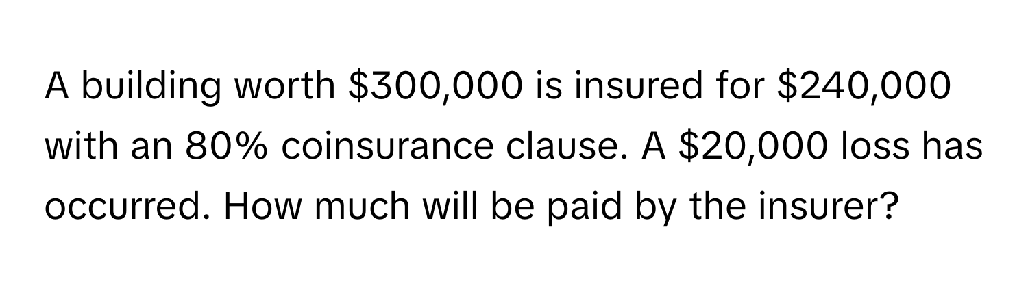 A building worth $300,000 is insured for $240,000 with an 80% coinsurance clause. A $20,000 loss has occurred. How much will be paid by the insurer?