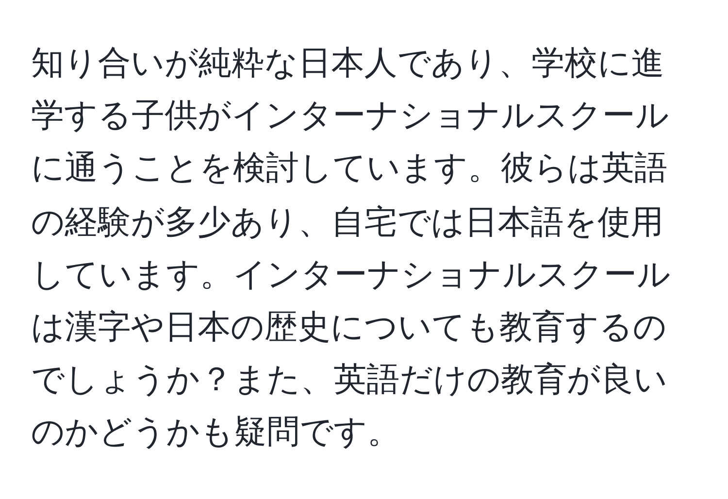 知り合いが純粋な日本人であり、学校に進学する子供がインターナショナルスクールに通うことを検討しています。彼らは英語の経験が多少あり、自宅では日本語を使用しています。インターナショナルスクールは漢字や日本の歴史についても教育するのでしょうか？また、英語だけの教育が良いのかどうかも疑問です。