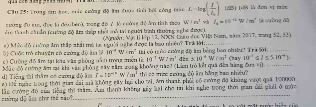 qua đến háng phân mười). Tra lờ1
Câu 25: Trong âm học, mức cường độ âm được tính bởi công thức L=log (frac II_0) (dB) (dB là đơn vị mức
cường độ âm, đọc là đêxiben), trong đó I là cường độ âm tính theo W/m^2 và I_0=10^(-12)W/m^2 là cường độ
âm thanh chuẩn (cường độ âm thấp nhất mà tai người bình thường nghe được).
(Nguồn: Vật lí lớp 12, NXN Giáo dục Việt Nam, năm 2017, trang 52, 53)
a) Mức độ cường âm thấp nhất mà tai người nghe được là bao nhiêu? Trã lời:_
b) Cuộc trò chuyện có cường độ âm là 10^(-9)W/m^2 thì có mức cường độ âm bằng bao nhiêu? Trã lời:_
c) Cường độ âm tại khu văn phòng nằm trong miền từ 10^(-7)W/m^2 đến 5.10^(-6)W/m^2 (hay 10^(-7)≤ I≤ 5.10^(-6)).
Mức độ cường âm tại khi văn phòng này nằm trong khoảng nào? (Làm trò kết quả đến hàng đơn vị)._
d) Tiếng thì thầm có cường độ âm I=10^(-10)W/m^2 thì có mức cường độ âm bằng bao nhiêu?
e) Để nghe trong thời gian dài mà không gây hại cho tai, âm thanh phải có cường độ không vượt quá 100000
lần cường độ của tiếng thì thầm. Âm thanh không gây hại cho tai khi nghe trong thời gian dài phải ở mức
cường độ âm như thế nào?
P
ộ sso h so với mặt nước biển của