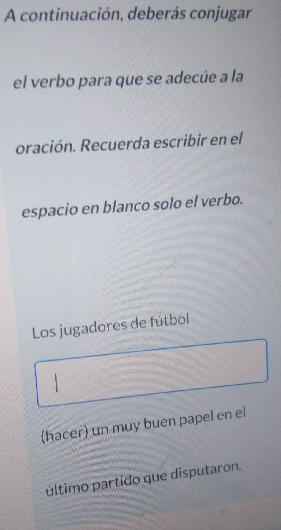 A continuación, deberás conjugar 
el verbo para que se adecúe a la 
oración. Recuerda escribir en el 
espacio en blanco solo el verbo. 
Los jugadores de fútbol 
(hacer) un muy buen papel en el 
último partido que disputaron.