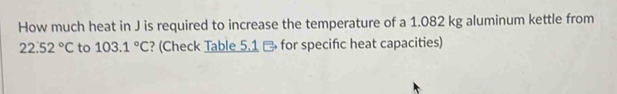 How much heat in J is required to increase the temperature of a 1.082 kg aluminum kettle from
22.52°C to 103.1°C ? (Check Table 5.1 - for specific heat capacities)