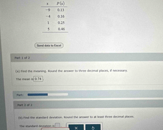 Send data to Excel
Part 1 of 2
(a) Find the meaning. Round the answer to three decimal places, if necessary.
The mean is 0.74
Part:
Part 2 of 2
(b) Find the standard deviation. Round the answer to at least three decimal places.
The standard deviation is □ ×