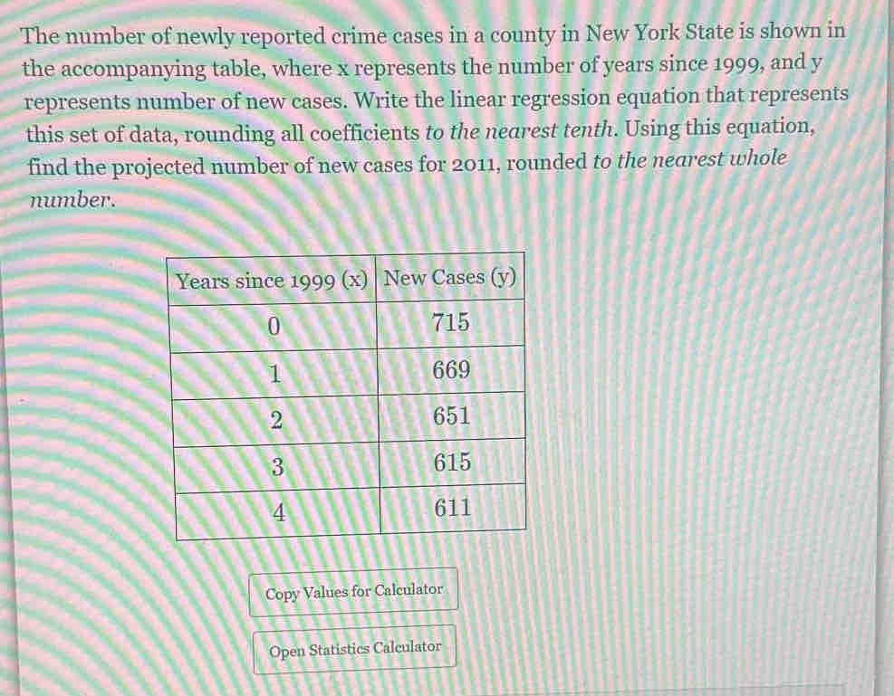 The number of newly reported crime cases in a county in New York State is shown in 
the accompanying table, where x represents the number of years since 1999, and y
represents number of new cases. Write the linear regression equation that represents 
this set of data, rounding all coefficients to the nearest tenth. Using this equation, 
find the projected number of new cases for 2011, rounded to the nearest whole 
number. 
Copy Values for Calculator 
Open Statistics Calculator