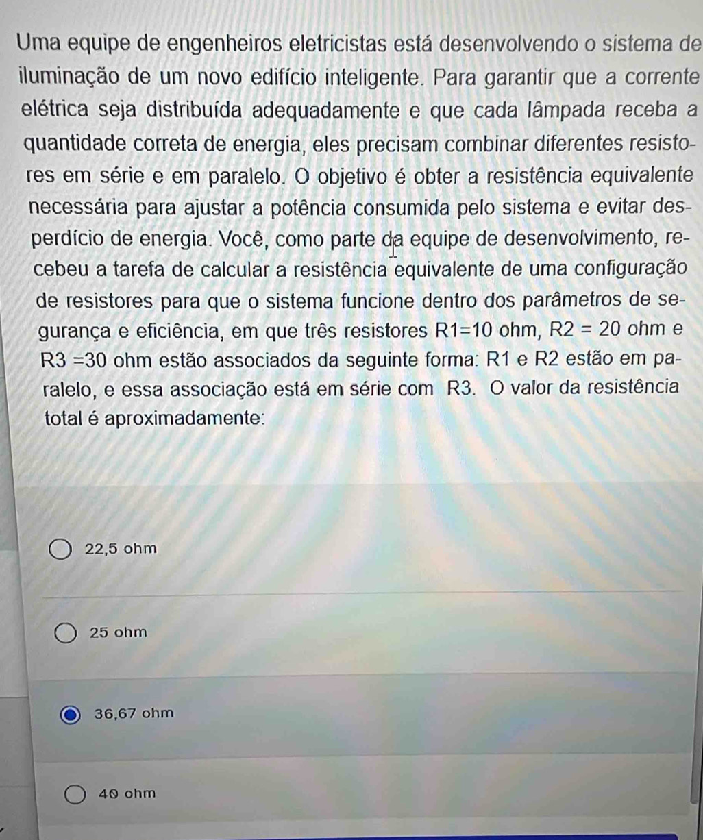 Uma equipe de engenheiros eletricistas está desenvolvendo o sistema de
iluminação de um novo edifício inteligente. Para garantir que a corrente
elétrica seja distribuída adequadamente e que cada lâmpada receba a
quantidade correta de energia, eles precisam combinar diferentes resisto-
res em série e em paralelo. O objetivo é obter a resistência equivalente
necessária para ajustar a potência consumida pelo sistema e evitar des-
perdício de energia. Você, como parte da equipe de desenvolvimento, re-
cebeu a tarefa de calcular a resistência equivalente de uma configuração
de resistores para que o sistema funcione dentro dos parâmetros de se-
gurança e eficiência, em que três resistores R1=10ohm, R2=20 ohm e
R3=30 ohm estão associados da seguinte forma: R1 e R2 estão em pa-
ralelo, e essa associação está em série com R3. O valor da resistência
total é aproximadamente:
22,5 ohm
25 ohm
36,67 ohm
40 ohm