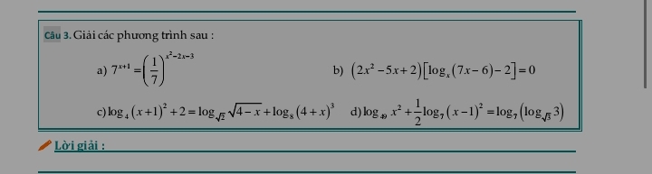 Giải các phương trình sau : 
a) 7^(x+1)=( 1/7 )^x^2-2x-3
b) (2x^2-5x+2)[log _x(7x-6)-2]=0
c) log _4(x+1)^2+2=log _sqrt(2)sqrt(4-x)+log _8(4+x)^3 d) log _49x^2+ 1/2 log _7(x-1)^2=log _7(log _sqrt(3)3)
Lời giải :