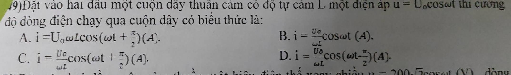 49)Đặt vào hai đầu một cuộn dây thuân cảm có độ tự cảm L một điện áp u=U_ocos omega t t thi cương
độ dòng điện chạy qua cuộn dây có biểu thức là:
B.
A. i=U_0omega Lcos (omega t+ π /2 )(A). i=frac U_oomega Lcos omega t(A).
D.
C. i= Ue/omega L cos (omega t+ π /2 )(A). i= Uo/omega L cos (omega t- π /2 )(A). 
`
n=200.sqrt(2)cos ect(V) dòng