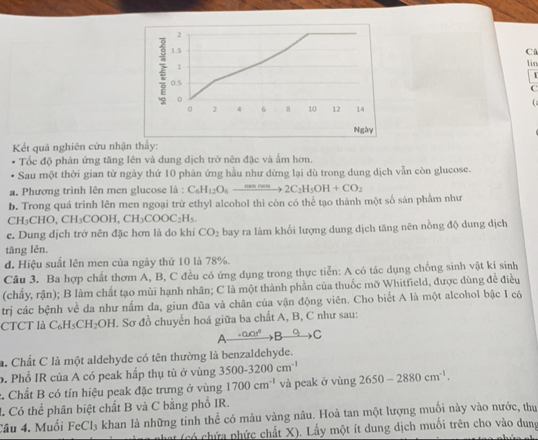 2
1.5
C
1
lir
I
0.5
C
0

。 2 4 6 8 10 12 14
Ngày
Kết quả nghiên cứu nhận thấy:
Tốc độ phản ứng tăng lên và dung dịch trở nên đặc và ẩm hơn.
Sau một thời gian từ ngày thứ 10 phản ứng hầu như dừng lại dù trong dung dịch vẫn còn glucose.
a. Phương trình lên men glucose là : C_6H_12O_6xrightarrow mennew2C_2H_5OH+CO_2
b. Trong quá trình lên men ngoại trừ ethyl alcohol thì còn có thể tạo thành một số sản phẩm như
CH_3CHO,CH_3COOH,CH_3COOC_2H_5.
e. Dung dịch trở nên đặc hơn là do khí CO_2 bay ra làm khối lượng dung dịch tăng nên nồng độ dung dịch
tăng lên.
d. Hiệu suất lên men của ngày thứ 10 là 78%.
Câu 3. Ba hợp chất thơm A, B, C đều có ứng dụng trong thực tiễn: A có tác dụng chống sinh vật kí sinh
(chấy, rận); B làm chất tạo mùi hạnh nhân; C là một thành phần của thuốc mỡ Whitfield, được dùng đề điều
trị các bệnh về da như nấm da, giun đũa và chân của vận động viên. Cho biết A là một alcohol bậc I có
CTCT là C_6H_5CH_2OH I. Sơ đồ chuyển hoá giữa ba chất A, B, C như sau:
A +0.01^0 3to C
a. Chất C là một aldehyde có tên thường là benzaldehyde.
b. Phổ IR của A có peak hấp thụ tù ở vùng 3500-3200cm^(-1) 2650-2880cm^(-1).
* Chất B có tín hiệu peak đặc trưng ở vùng 1700cm^(-1) và peak ở vùng
1. Có thể phân biệt chất B và C bằng phổ IR.
Câu 4. Muối FeCl_3 khan là những tinh thể có màu vàng nâu. Hoà tan một lượng muối này vào nước, thu
ht (có chứa phức chất X). Lấy một ít dung dịch muối trên cho vào dung