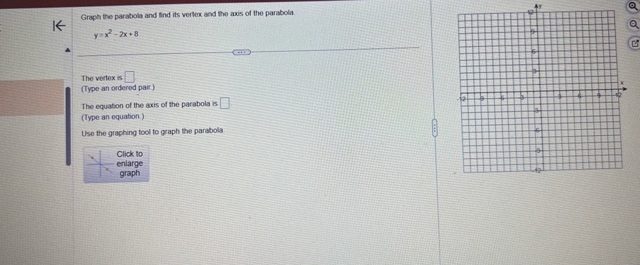 Graph the parabola and find its vertex and the axis of the parabola y
y=x^2-2x+8
2 
The vertex is □ 
(Type an ordered pair.) 
The equation of the axis of the parabola is □ 
(Type an equation.) 
Use the graphing tool to graph the parabola 
Click to 
enlarge 
graph