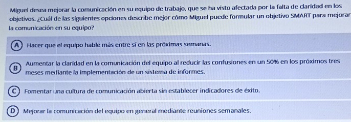 Miguel desea mejorar la comunicación en su equipo de trabajo, que se ha visto afectada por la falta de claridad en los
objetivos. ¿Cuál de las siguientes opciones describe mejor cómo Miguel puede formular un objetivo SMART para mejorar
la comunicación en su equipo?
A Hacer que el equipo hable más entre sí en las próximas semanas.
Aumentar la claridad en la comunicación del equipo al reducir las confusiones en un 50% en los próximos tres
B meses mediante la implementación de un sistema de informes.
C ) Fomentar una cultura de comunicación abierta sin establecer indicadores de éxito.
D Mejorar la comunicación del equipo en general mediante reuniones semanales.