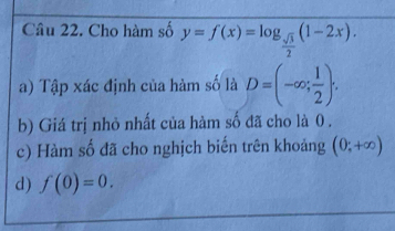 Cho hàm số y=f(x)=log _ sqrt(3)/2 (1-2x). 
a) Tập xác định của hàm số là D=(-∈fty ; 1/2 ). 
b) Giá trị nhỏ nhất của hàm số đã cho là 0. 
c) Hàm số đã cho nghịch biến trên khoảng (0;+∈fty )
d) f(0)=0.