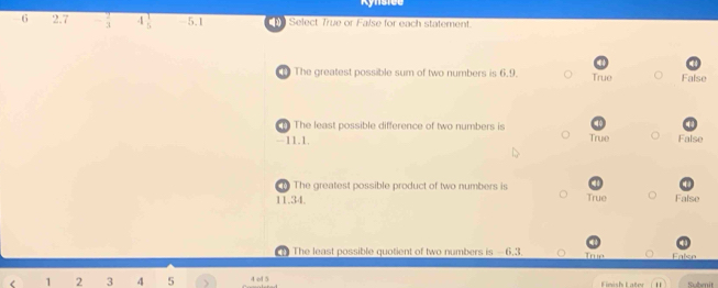 6 2.7 - 2/3  4beginarrayr 1 5endarray -5.1 Select True or False for each statement.
The greatest possible sum of two numbers is 6.9. True False
The least possible difference of two numbers is
-11.1. True False
The greatest possible product of two numbers is
11.34. True False
The least possible quotient of two numbers is -6, 3 True Falso
< <tex>1 2 3 4 5 4 ol 5 Submit