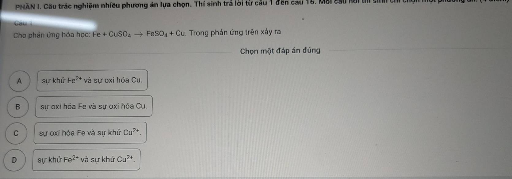 PHAN I. Câu trắc nghiệm nhiều phương án lựa chọn. Thí sinh trả lời từ câu 1 đến cầu 16. Mỗi cầu hổi thi sinh chỉ chọnh
Câu 
Cho phản ứng hóa học: Fe +CuSO_4to FeSO_4+Cu. Trong phản ứng trên xảy ra
Chọn một đáp án đúng
A sự khử Fe^(2+) và sự oxi hóa Cu.
B sự oxi hóa Fe và sự oxi hóa Cu.
C sự oxi hóa Fe và sự khử Cu^(2+).
D sự khử Fe^(2+) và sự khử Cu^(2+).