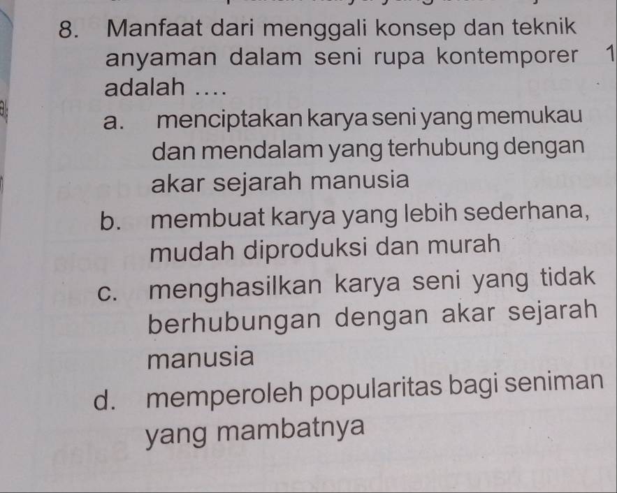 Manfaat dari menggali konsep dan teknik
anyaman dalam seni rupa kontemporer 1
adalah ....
a. menciptakan karya seni yang memukau
dan mendalam yang terhubung dengan
akar sejarah manusia
b. membuat karya yang lebih sederhana,
mudah diproduksi dan murah
c. menghasilkan karya seni yang tidak
berhubungan dengan akar sejarah
manusia
d. memperoleh popularitas bagi seniman
yang mambatnya