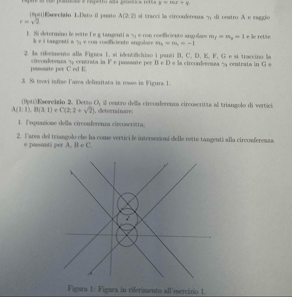 capie in cne posizióne e rispetto alla genérica retta y=mx+q. 
(8ptí)Esercizio 1.Dato il punto A(2;2) si traccí la circonferenza γ di centro A e raggio
r=sqrt(2). 
1. Si determino le rette f e g tangentí a γ e con coefficiente angolare m_f=m_g=1 e le rette 
h e i tangenti a ? e con coefficiente angolare. m_h=m_i=-1
2. In riferimento alla Figura 1, si identifichino i punti B, C, D, E, F, G e si traccino la 
circonferenza % 2 centrata in F e passante per B e D e la circonferenza 73 centrata in G e 
passante per C ed E. 
3. Si trovi infine larea delimitata in rosso in Figura 1. 
(9pti)Esercizio 2. Detto O_1 il centro della circonferenza circoscritta al triangolo di vertici
A(1:1), B(3:1) e C(2;2+sqrt(2)). determinare: 
1. Tequazione della circonferenza circoscritta; 
2. Tarea del triangolo che ha come vertici le intersezioni delle rette tangenti alla circonferenza 
e passanti per A, B e C. 
Figura 1: Figura in riferimento all’esercízio 1.