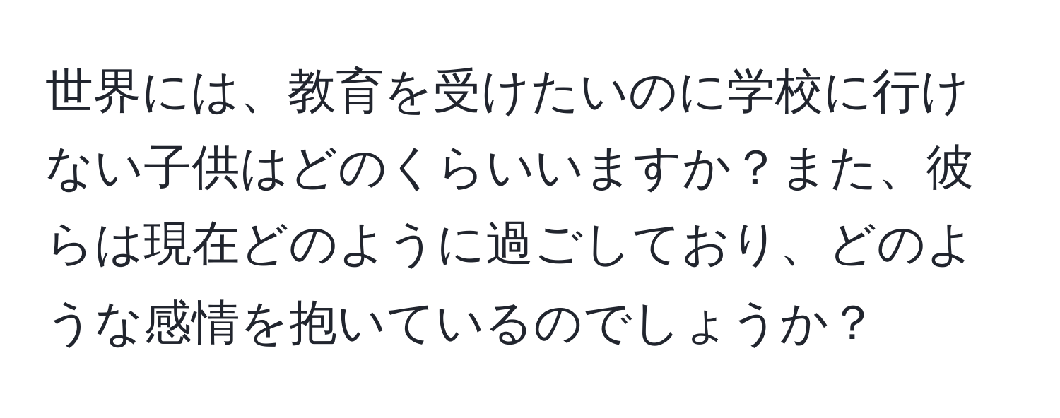 世界には、教育を受けたいのに学校に行けない子供はどのくらいいますか？また、彼らは現在どのように過ごしており、どのような感情を抱いているのでしょうか？