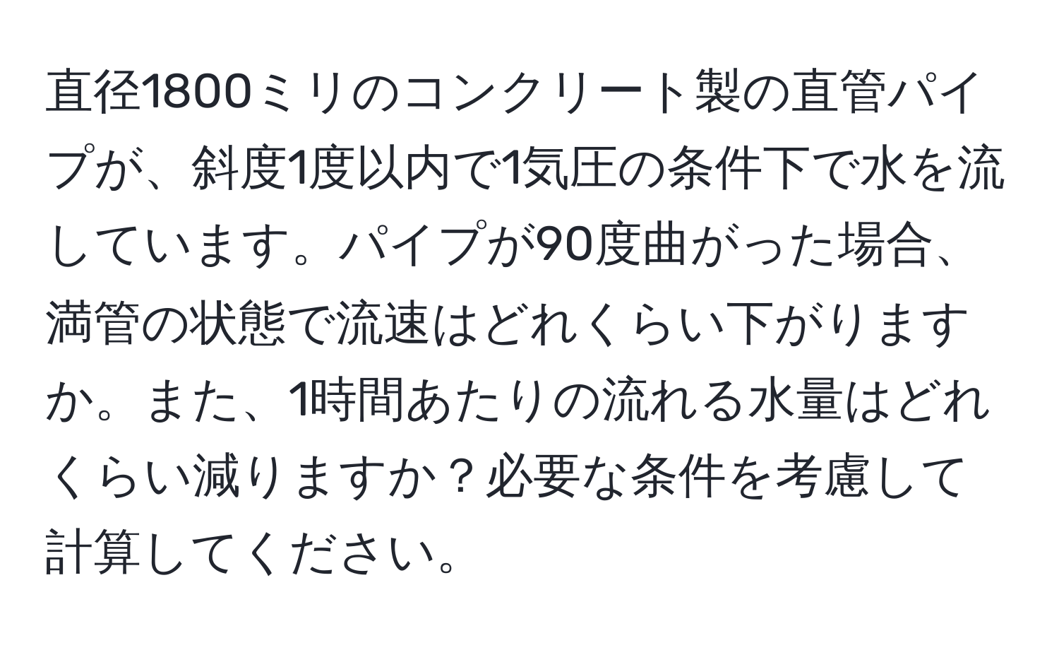 直径1800ミリのコンクリート製の直管パイプが、斜度1度以内で1気圧の条件下で水を流しています。パイプが90度曲がった場合、満管の状態で流速はどれくらい下がりますか。また、1時間あたりの流れる水量はどれくらい減りますか？必要な条件を考慮して計算してください。