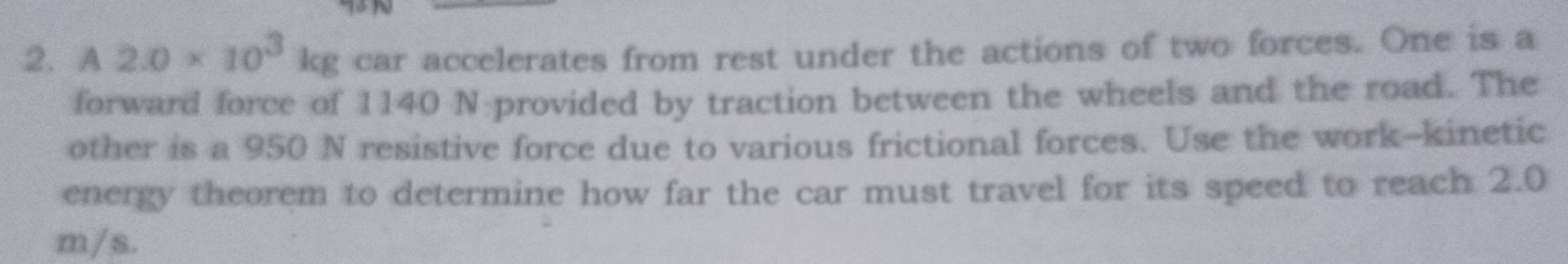 A2.0* 10^3kg car accelerates from rest under the actions of two forces. One is a 
forward force of 1140 N provided by traction between the wheels and the road. The 
other is a 950 N resistive force due to various frictional forces. Use the work-kinetic 
energy theorem to determine how far the car must travel for its speed to reach 2.0
m/s.