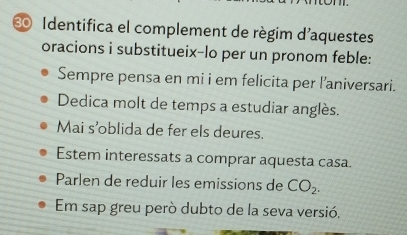 € Identifica el complement de règim d'aquestes
oracions i substitueix-lo per un pronom feble:
Sempre pensa en mi i em felicita per l’aniversari.
Dedica molt de temps a estudiar anglès.
Mai s’oblida de fer els deures.
Estem interessats a comprar aquesta casa.
Parlen de reduir les emissions de CO_2.
Em sap greu però dubto de la seva versió.