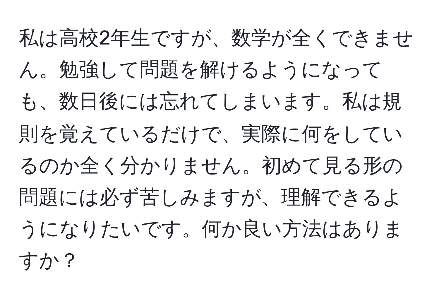 私は高校2年生ですが、数学が全くできません。勉強して問題を解けるようになっても、数日後には忘れてしまいます。私は規則を覚えているだけで、実際に何をしているのか全く分かりません。初めて見る形の問題には必ず苦しみますが、理解できるようになりたいです。何か良い方法はありますか？