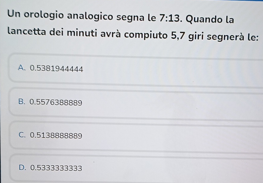 Un orologio analogico segna le 7:13. Quando la
lancetta dei minuti avrà compiuto 5,7 giri segnerà le:
A. 0.5381944444
B. 0.5576388889
C. 0.5138888889
D. 0.5333333333