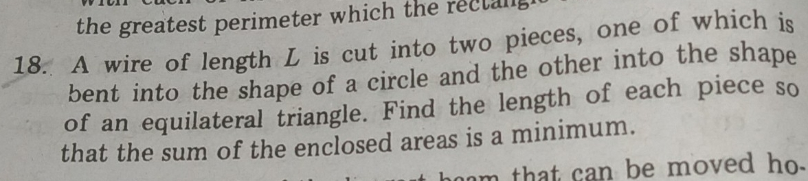 the greatest perimeter which the rectang 
18. A wire of length L is cut into two pieces, one of which is 
bent into the shape of a circle and the other into the shape 
of an equilateral triangle. Find the length of each piece so 
that the sum of the enclosed areas is a minimum. 
am that can be moved ho .