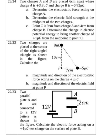 23/24 Two charges A and B are placed 6cm apart where 
charge A is +3.8μC and charge B is −0.92μC. 
a. Determine the electrostatic force acting on 
charge A. 
b. Determine the electric field strength at the 
midpoint of the two charges. 
c. Point C is 9cm from charge A and 4cm from 
charge B. Determine the change in electric 
potential energy to bring another charge of
+1μC from the midpoint to point C. 
22/23 Two charges are 
placed at the corner 
of the right-angled 
triangle as shown 
in the figure. 
Calculate the 
a. magnitude and direction of the electrostatic 
force acting on the charge +8μC
b. magnitude and direction of the electric field 
at point P
22/23 Two 
parallel 
plate A and 
B are 
connected 
to a 12V
battery as 
shown in 
the figure. Calculate the electric force acting on a
+4μC test charge on the surface of plate B.