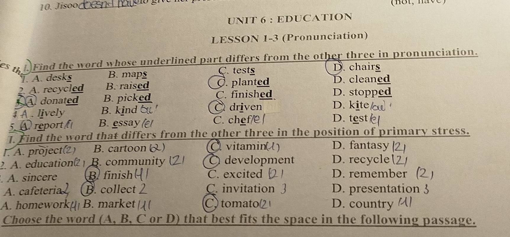 Jíso (not, have)
UNIT 6 : EDUCATION
LESSON 1-3 (Pronunciation)
es n . Find the word whose underlined part differs from the other three in pronunciation.
B. maps
C. tests
D. chairs
T. A. desks D. cleaned
2. A. recycled B. raised C. planted
C. finished D. stopped
A. donated B. picked D. kite
1 A . lively B. kind
C driven
5. A report B. essay
C. chef/ D. test
1. Find the word that differs from the other three in the position of primary stress.
I. A. project(2) B. cartoon 
vitamin(l) D. fantasy
2. A. education B. community O development D. recycle (
. A. sincere B finish C. excited D. remember
A. cafeteria B. collect C. invitation D. presentation
A. homework B. market C. tomato D. country
Choose the word (A, B, C or D) that best fits the space in the following passage.