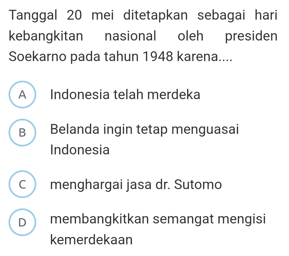 Tanggal 20 mei ditetapkan sebagai hari
kebangkitan nasional oleh presiden
Soekarno pada tahun 1948 karena....
A Indonesia telah merdeka
B Belanda ingin tetap menguasai
Indonesia
C menghargai jasa dr. Sutomo
D membangkitkan semangat mengisi
kemerdekaan