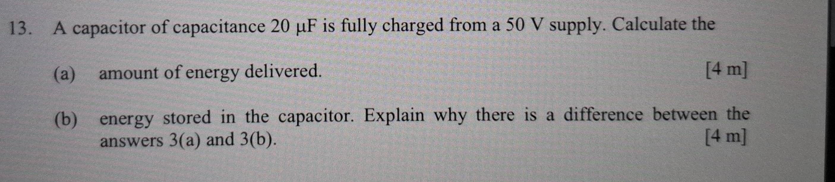 A capacitor of capacitance 20 μF is fully charged from a 50 V supply. Calculate the 
(a) amount of energy delivered. [4 m] 
(b) energy stored in the capacitor. Explain why there is a difference between the 
answers 3(a) and 3(b). [ 4 m ]