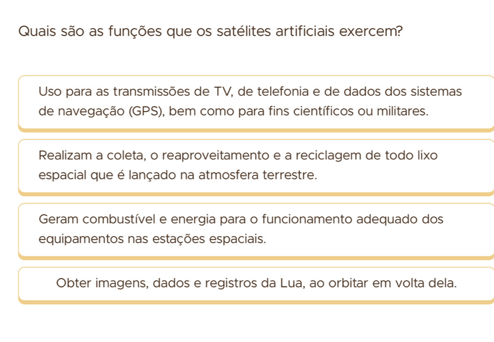 Quais são as funções que os satélites artificiais exercem?
Uso para as transmissões de TV, de telefonia e de dados dos sistemas
de navegação (GPS), bem como para fins científicos ou militares.
Realizam a coleta, o reaproveitamento e a reciclagem de todo lixo
espacial que é lançado na atmosfera terrestre.
Geram combustível e energia para o funcionamento adequado dos
equipamentos nas estações espaciais.
Obter imagens, dados e registros da Lua, ao orbitar em volta dela.