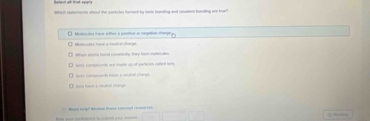 Select all that apply
Which statements about the particles formed by ionic bonding and covalent bonding are true?
Molecules have either a positive or negative charge
Molecules have a neutral charge.
When atoms bond covalently, they form molecules.
lonic compounds are made up of particles called ions.
lonic compounds have a neutral charge
ons have a neutral charge
Need help? Review these concept resources.
Bate you confdence to subnil your anwe (1) Residiog