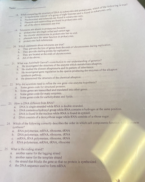 Name:
18. When comparing the structure of DNA in eukaryotes and prokaryotes, which of the following is true?
_
a. A mucleosome consistr of a group of eight histones and is found in eukaryotes only.
b. Nucleosomes and solenoids are found in eukaryotes only.
c. Plasmids and supercoiling are found in prokaryotes only.
d. all of the above statements are true
_
19. Telomeres are absent in prokaryotes because
a. prokaryotes are single celled and cannot age.
b. the circular chromosome in prokaryotes has no end.
c. plasmids have the same fanction in prokaryotes.
d. prokaryotes lack telemerase.
_
20. Which statements about telomeres are true?
a. They prevent the loss of genes from the ends of chromosomes during replication.
b. They provide starting points for replication.
d. All of the above. c. They are located at the ends of chromosomes.
_
21. What was Archibald Garrod's contribution to our understanding of genetics?
a. He investigated the structure of the enzyme which metabolizes alkapton,
b. He studied the disease alkaptonuria and its pattern of inheritance.
c. He investigated gene regulation in the operon producing the enzymes of the alkapton
synthesis pathway.
d. He determined the structure of the chemical alkapton.
_22. Why did scientists need to refine the one gene--one enzyme hypothesis?
a. Some genes code for structural proteins.
b. Some genes are transcribed and translated into other genes.
c. Some genes code for many enzymes.
d. Some genes code for carbohydrates and lipids
_
23. How is DNA different from RNA?
a. DNA is single stranded while RNA is double stranded.
b. DNA contains a hydroxyl group while RNA contains a hydrogen at the same position.
c. DNA is found in the nucleus while RNA is found in cytosol.
d. DNA consists of a deoxyribose sugar while RNA consists of a ribose sugar.
_
24. Which of the following correctly describes the order in which cell components function durprotein
synthesis?
a. RNA polymerase, mRNA, ribosome, tRNA
b. DNA polymerase, mRNA, ribosome, tRNA
c. mRNA, RNA polymerase, ribosome, tRNA
d. RNA polymerase, mRNA, tRNA, ribosome
_25. What is the coding strand?
a. another name for the lagging strand
b. another name for the template strand
c. the strand that blocks the gene so that no protein is synthesized
d. the DNA sequence used to form mRNA
