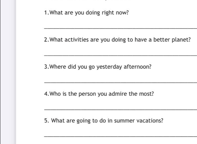 What are you doing right now? 
_ 
2.What activities are you doing to have a better planet? 
_ 
3.Where did you go yesterday afternoon? 
_ 
4.Who is the person you admire the most? 
_ 
5. What are going to do in summer vacations? 
_