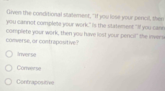 Given the conditional statement, “If you lose your pencil, then
you cannot complete your work.’ Is the statement “If you cann
complete your work, then you have lost your pencil” the invers
converse, or contrapositive?
Inverse
Converse
Contrapositive