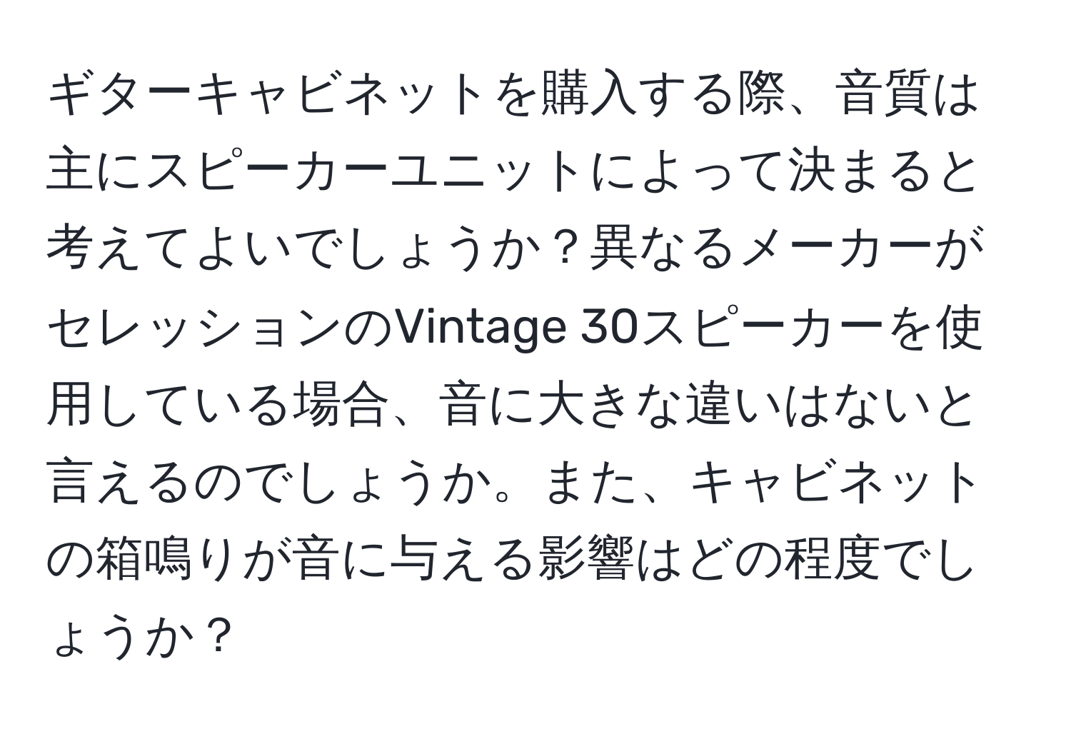 ギターキャビネットを購入する際、音質は主にスピーカーユニットによって決まると考えてよいでしょうか？異なるメーカーがセレッションのVintage 30スピーカーを使用している場合、音に大きな違いはないと言えるのでしょうか。また、キャビネットの箱鳴りが音に与える影響はどの程度でしょうか？