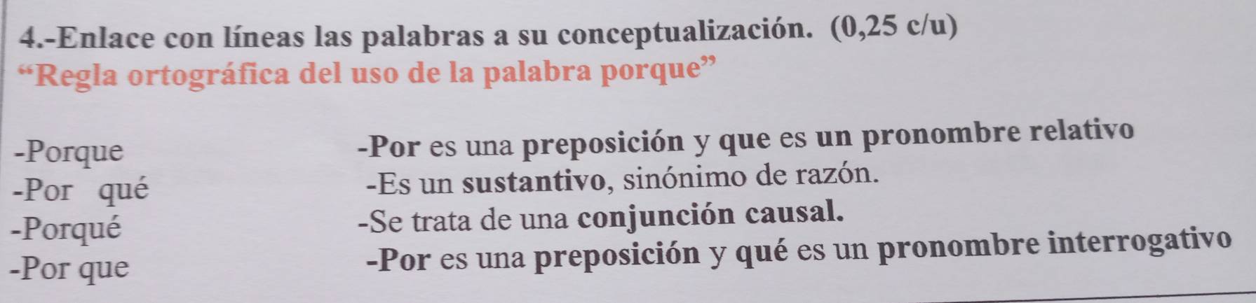 4.-Enlace con líneas las palabras a su conceptualización. (0,25 c/u)
“Regla ortográfica del uso de la palabra porque”
-Porque -Por es una preposición y que es un pronombre relativo
-Por qué -Es un sustantivo, sinónimo de razón.
-Porqué -Se trata de una conjunción causal.
-Por que -Por es una preposición y qué es un pronombre interrogativo