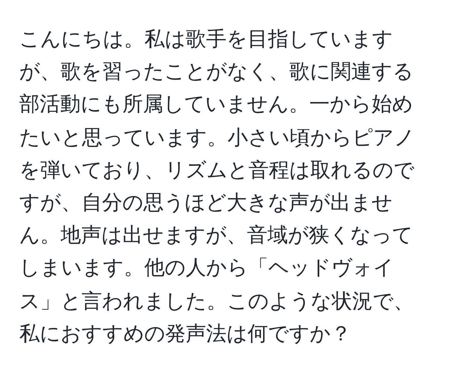 こんにちは。私は歌手を目指していますが、歌を習ったことがなく、歌に関連する部活動にも所属していません。一から始めたいと思っています。小さい頃からピアノを弾いており、リズムと音程は取れるのですが、自分の思うほど大きな声が出ません。地声は出せますが、音域が狭くなってしまいます。他の人から「ヘッドヴォイス」と言われました。このような状況で、私におすすめの発声法は何ですか？