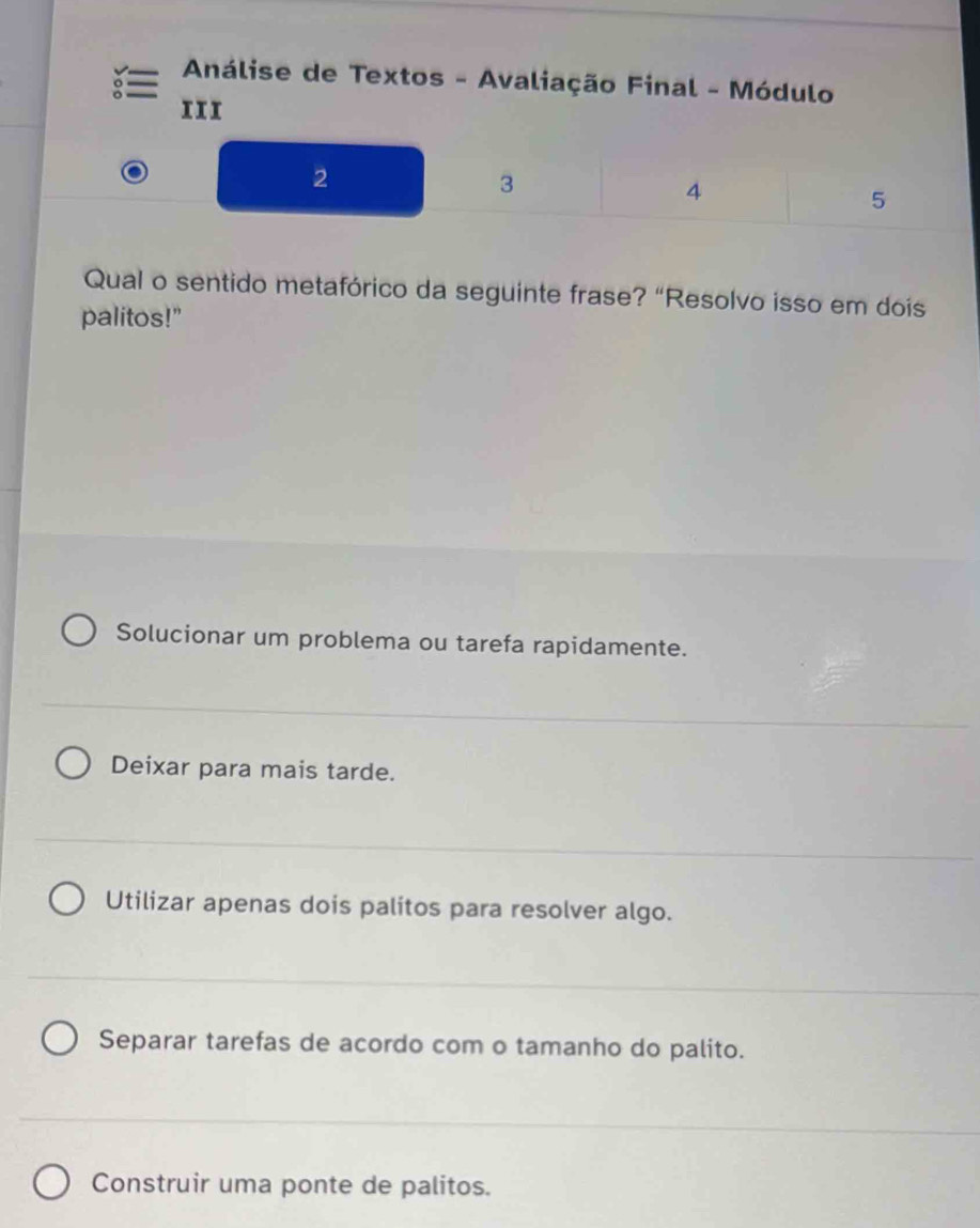 Análise de Textos - Avaliação Final - Módulo
11I
2
3
4
5
Qual o sentido metafórico da seguinte frase? “Resolvo isso em dois
palitos!"
Solucionar um problema ou tarefa rapidamente.
Deixar para mais tarde.
Utilizar apenas dois palitos para resolver algo.
Separar tarefas de acordo com o tamanho do palito.
Construir uma ponte de palitos.