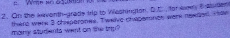 Write an equation for the 
2. On the seventh-grade trip to Washington, D.C., for every B studen 
there were 3 chaperones. Twelve chaperones were needed. How 
many students went on the trip?