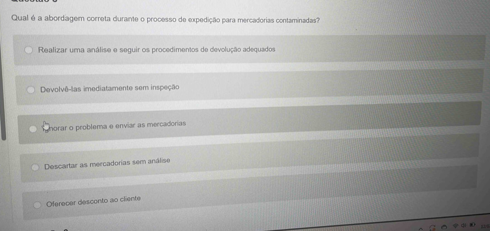 Qual é a abordagem correta durante o processo de expedição para mercadorias contaminadas?
Realizar uma análise e seguir os procedimentos de devolução adequados
Devolvê-las imediatamente sem inspeção
gnorar o problema e enviar as mercadorias
Descartar as mercadorias sem análise
Oferecer desconto ao cliente
12/0