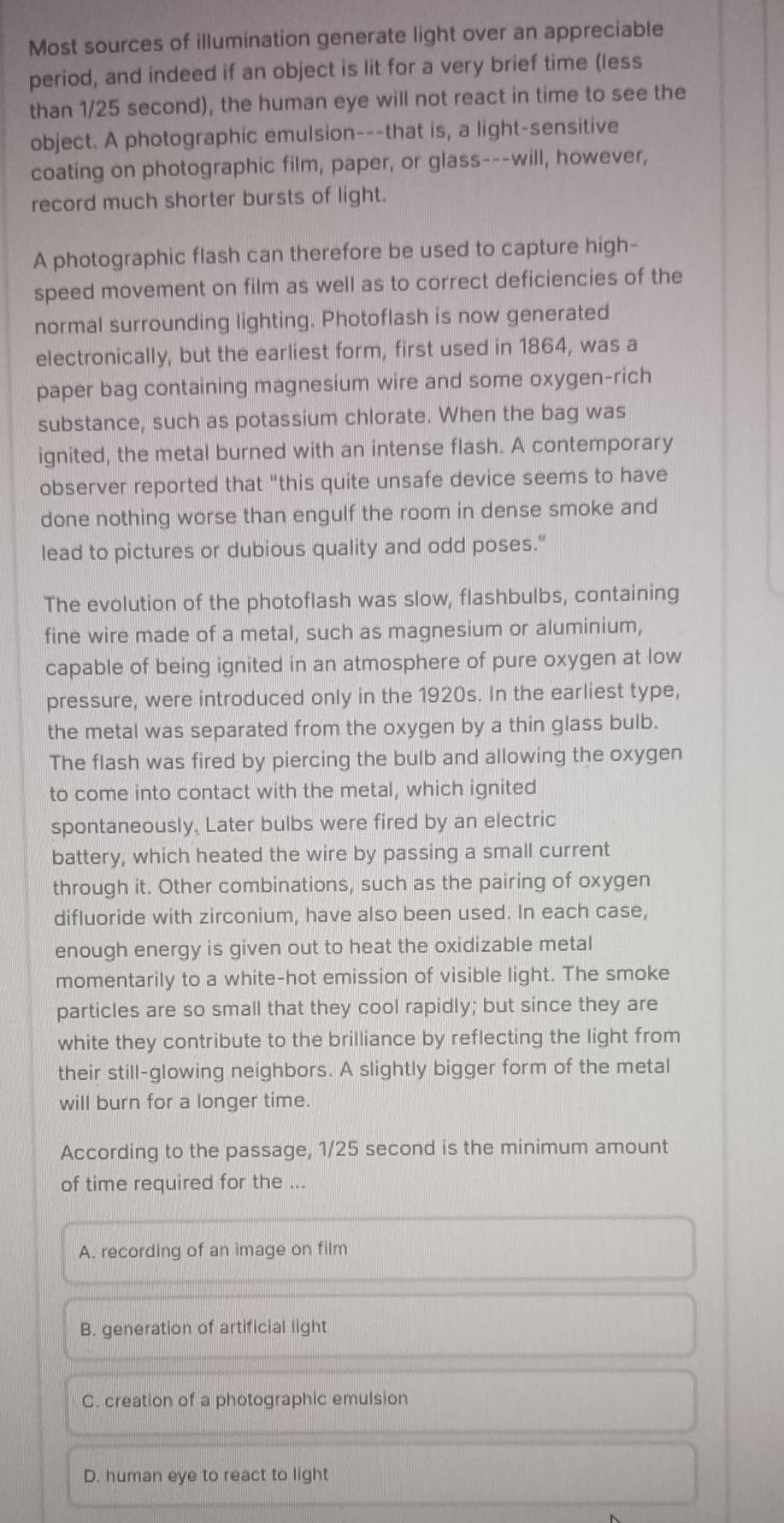 Most sources of illumination generate light over an appreciable
period, and indeed if an object is lit for a very brief time (less
than 1/25 second), the human eye will not react in time to see the
object. A photographic emulsion---that is, a light-sensitive
coating on photographic film, paper, or glass---will, however,
record much shorter bursts of light.
A photographic flash can therefore be used to capture high-
speed movement on film as well as to correct deficiencies of the
normal surrounding lighting. Photoflash is now generated
electronically, but the earliest form, first used in 1864, was a
paper bag containing magnesium wire and some oxygen-rich
substance, such as potassium chlorate. When the bag was
ignited, the metal burned with an intense flash. A contemporary
observer reported that "this quite unsafe device seems to have
done nothing worse than engulf the room in dense smoke and
lead to pictures or dubious quality and odd poses."
The evolution of the photoflash was slow, flashbulbs, containing
fine wire made of a metal, such as magnesium or aluminium,
capable of being ignited in an atmosphere of pure oxygen at low
pressure, were introduced only in the 1920s. In the earliest type,
the metal was separated from the oxygen by a thin glass bulb.
The flash was fired by piercing the bulb and allowing the oxygen
to come into contact with the metal, which ignited
spontaneously. Later bulbs were fired by an electric
battery, which heated the wire by passing a small current
through it. Other combinations, such as the pairing of oxygen
difluoride with zirconium, have also been used. In each case,
enough energy is given out to heat the oxidizable metal
momentarily to a white-hot emission of visible light. The smoke
particles are so small that they cool rapidly; but since they are
white they contribute to the brilliance by reflecting the light from
their still-glowing neighbors. A slightly bigger form of the metal
will burn for a longer time.
According to the passage, 1/25 second is the minimum amount
of time required for the ...
A. recording of an image on film
B. generation of artificial light
C. creation of a photographic emulsion
D. human eye to react to light