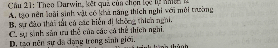 Theo Darwin, kết quả của chọn lọc tự nhiên là
A. tạo nên loài sinh vật có khả năng thích nghi với môi trường
B. sự đào thải tất cả các biến dị không thích nghi.
C. sự sinh sản ưu thế của các cá thể thích nghi.
D. tạo nên sự đa dạng trong sinh giới.
N ì nh thành