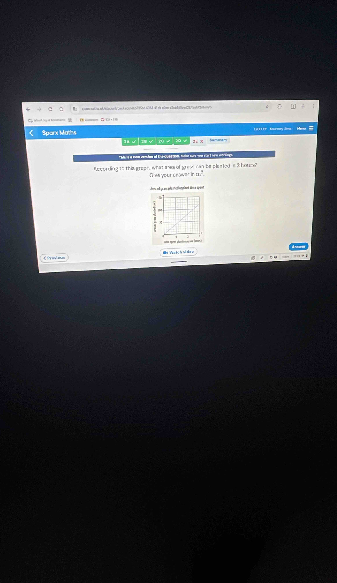 tatrust.ing uk bookmarks 
< Sparx Maths 700 XP Kourtney Sims Menu 
2A √ 2B √ 2C √ 2D √ 2E x Summary 
This is a new version of the question. Make sure you start new workings. 
According to this graph, what area of grass can be planted in  2 hours? 
Give your answer in m^2. 
Area of grass planted against time spent 
Time spent planting grass (hours) 
( Previous ■ Watch video 
4 Now 22:23