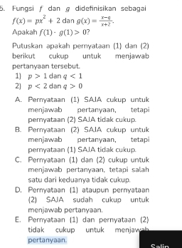 Fungsi f dan g didefinisikan sebagai
f(x)=px^2+2dang(x)= (x-q)/x+2 . 
Apakah f(1)· g(1)>0 ?
Putuskan apakah peryataan (1) dan (2)
berikut cukup untuk menjawab
pertanyaan tersebut.
1) p>1 dan q<1</tex> 
2] p<2</tex> dan q>0
A. Pernyataan (1) SAJA cukup untuk
menjawab pertanyaan, tetapi
pernyataan (2) SAJA tidak cukup.
B. Pernyataan (2) SAJA cukup untuk
menjawab pertanyaan, tetapi
pernyataan (1) SAJA tidak cukup.
C. Pernyataan (1) dan (2) cukup untuk
menjawab pertanyaan, tetapi salah
satu dari keduanya tidak cukup.
D. Pernyataan (1) ataupun pernyataan
(2) SAJA sudah cukup untuk
menjawab pertanyaan.
E. Pernyataan (1) dan pernyataan (2)
tidak cukup untuk menjawah 
pertanyaan. Salin