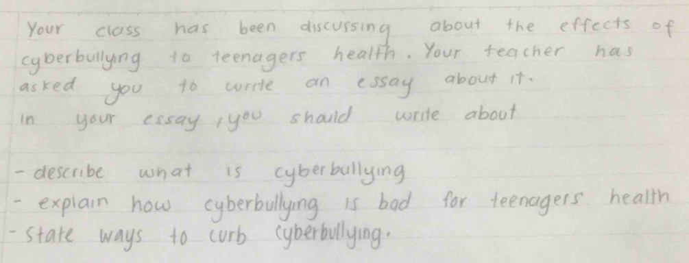 Your class has been discussing about the effects of 
cyberbullying to teenagers health. Your teacher has 
asked you to wrie an essay about it. 
In your essay,you should write about 
- describe what is cyberbulllying 
- explain how cyberbullying is bad for teenagers health 
-State ways to curb cyberbllying.