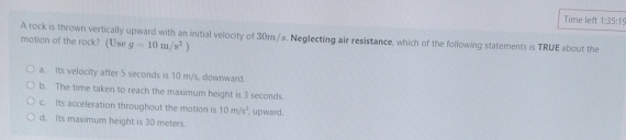 Time left 1:35:15 
A rock is thrown vertically upward with an initial velocity of 30m/s. Neglecting air resistance, which of the following statements is TRUE about the
motion of the rock? (Use g=10m/s^2)
a. Its velocity after 5 seconds is 10 m/s, dowrward.
b. The time taken to reach the maximum height is 3 seconds.
c. Its acceleration throughout the motion is 10m/s^2
d. Its maximum height is 30 meters. upward.