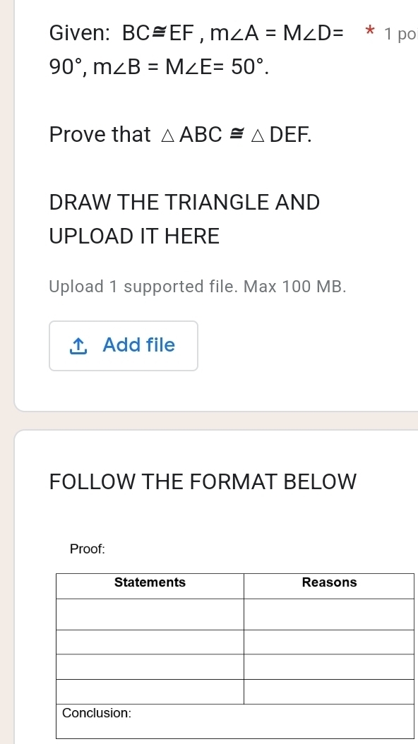 Given: BC≌ EF, m∠ A=M∠ D= * 1 po
90°, m∠ B=M∠ E=50°. 
Prove that △ ABC≌ △ DEF. 
DRAW THE TRIANGLE AND 
UPLOAD IT HERE 
Upload 1 supported file. Max 100 MB. 
Add file 
FOLLOW THE FORMAT BELOW 
Proof: