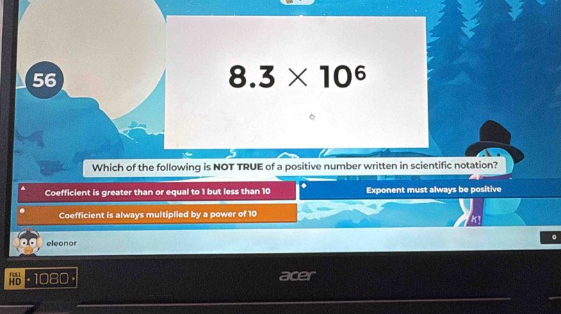 56
8.3* 10^6
Which of the following is NOT TRUE of a positive number written in scientific notation?
Coefficient is greater than or equal to 1 but less than 10. Exponent must always be positive
Coefficient is always multiplied by a power of 10
K!
eleonor
· 1080· acer