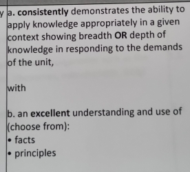 consistently demonstrates the ability to 
apply knowledge appropriately in a given 
context showing breadth OR depth of 
knowledge in responding to the demands 
of the unit, 
with 
b. an excellent understanding and use of 
(choose from): 
facts 
principles