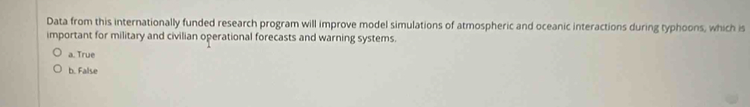 Data from this internationally funded research program will improve model simulations of atmospheric and oceanic interactions during typhoons, which is
important for military and civilian operational forecasts and warning systems.
a. True
b. False